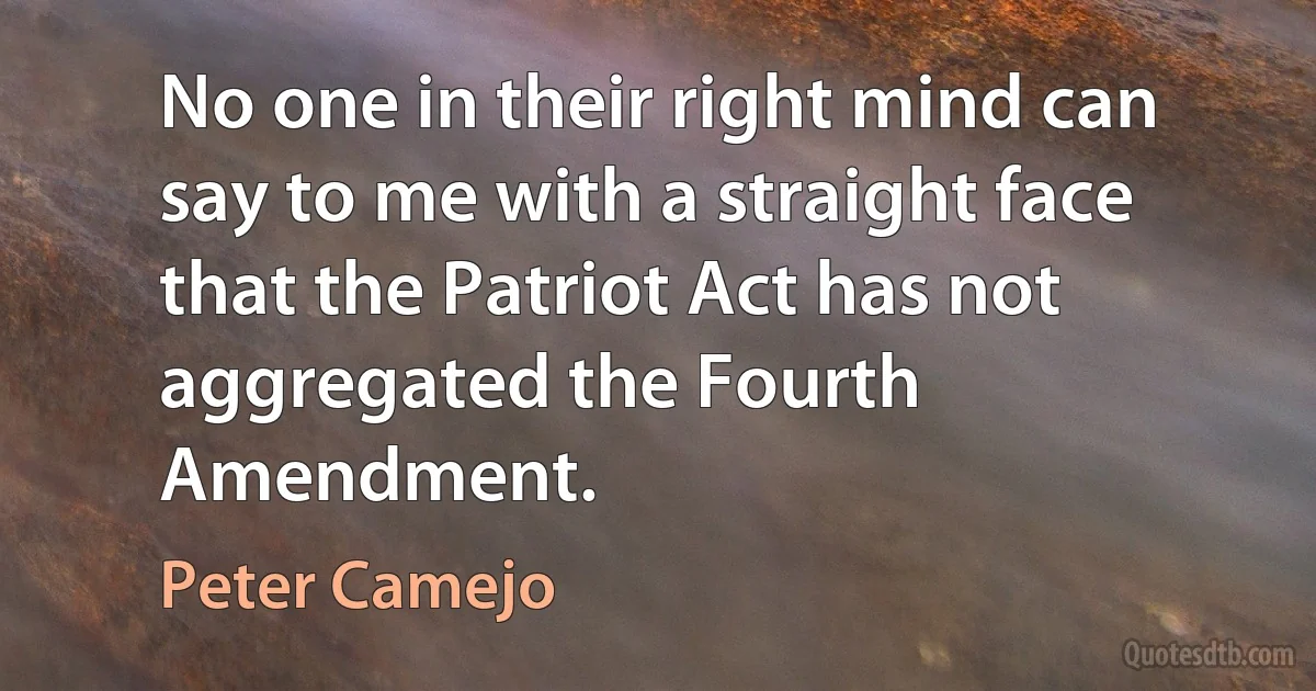 No one in their right mind can say to me with a straight face that the Patriot Act has not aggregated the Fourth Amendment. (Peter Camejo)