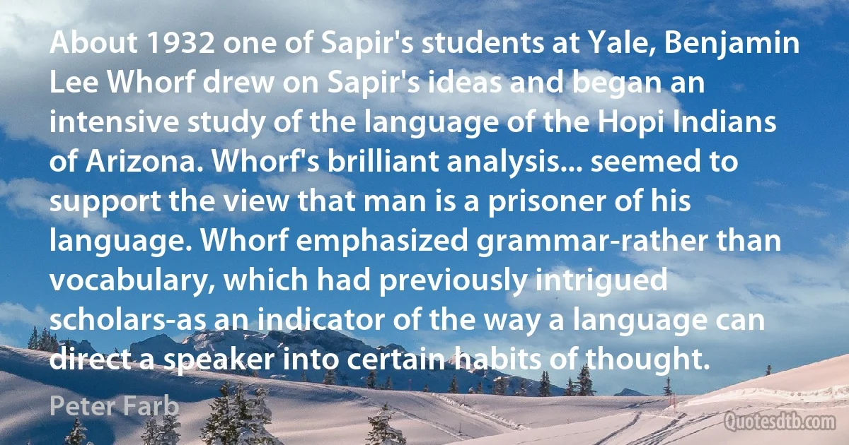 About 1932 one of Sapir's students at Yale, Benjamin Lee Whorf drew on Sapir's ideas and began an intensive study of the language of the Hopi Indians of Arizona. Whorf's brilliant analysis... seemed to support the view that man is a prisoner of his language. Whorf emphasized grammar-rather than vocabulary, which had previously intrigued scholars-as an indicator of the way a language can direct a speaker into certain habits of thought. (Peter Farb)