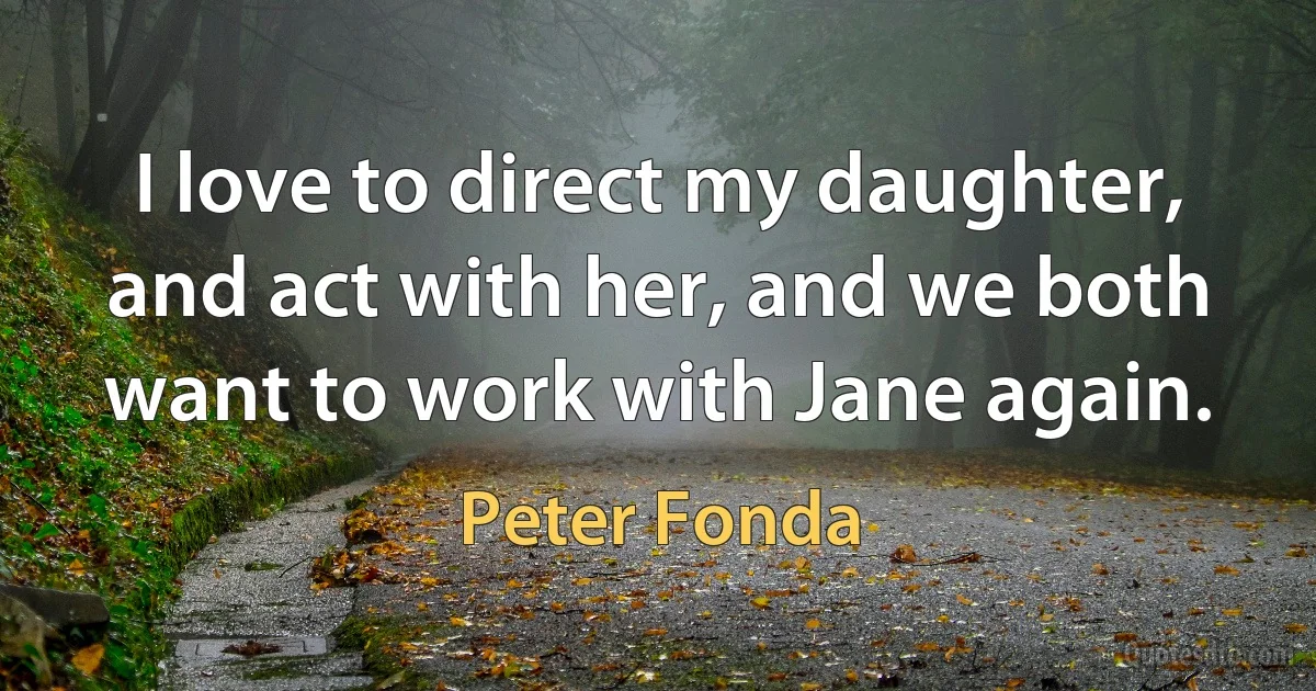 I love to direct my daughter, and act with her, and we both want to work with Jane again. (Peter Fonda)