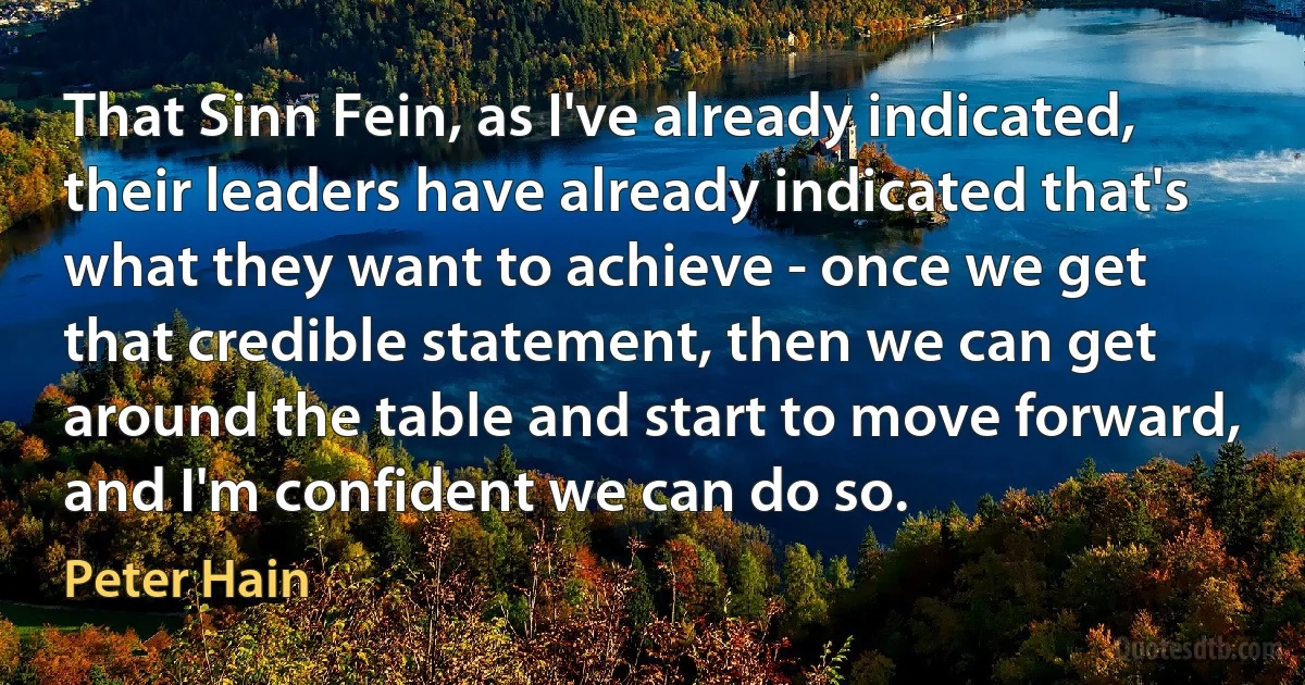 That Sinn Fein, as I've already indicated, their leaders have already indicated that's what they want to achieve - once we get that credible statement, then we can get around the table and start to move forward, and I'm confident we can do so. (Peter Hain)