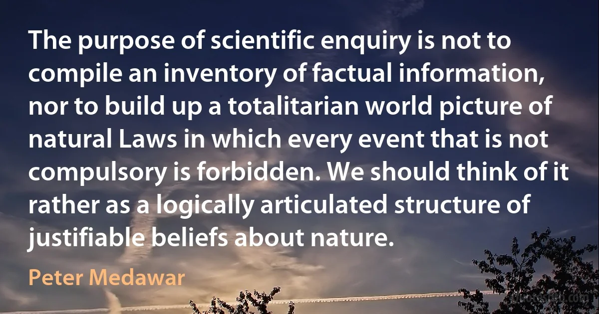 The purpose of scientific enquiry is not to compile an inventory of factual information, nor to build up a totalitarian world picture of natural Laws in which every event that is not compulsory is forbidden. We should think of it rather as a logically articulated structure of justifiable beliefs about nature. (Peter Medawar)