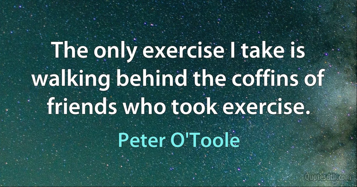 The only exercise I take is walking behind the coffins of friends who took exercise. (Peter O'Toole)