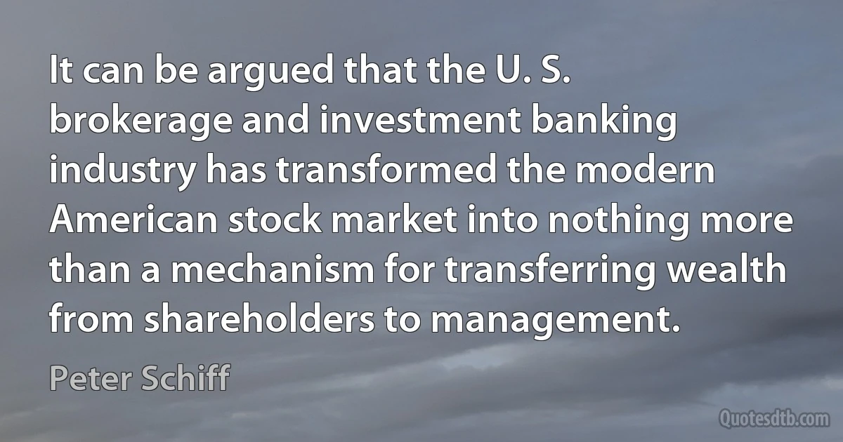 It can be argued that the U. S. brokerage and investment banking industry has transformed the modern American stock market into nothing more than a mechanism for transferring wealth from shareholders to management. (Peter Schiff)