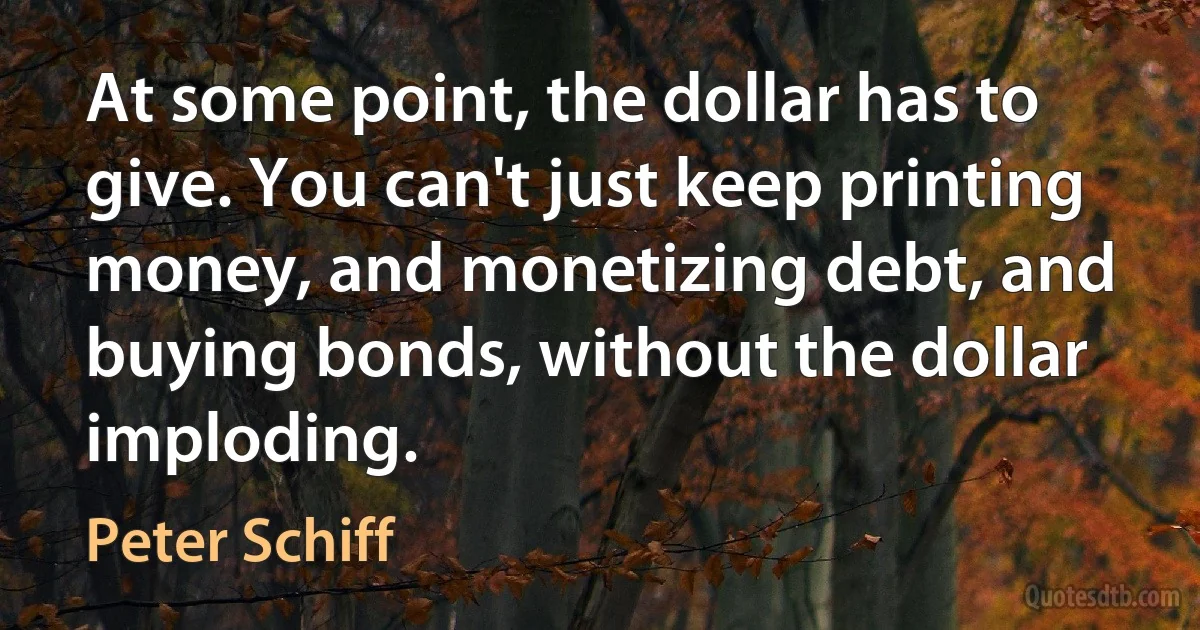 At some point, the dollar has to give. You can't just keep printing money, and monetizing debt, and buying bonds, without the dollar imploding. (Peter Schiff)