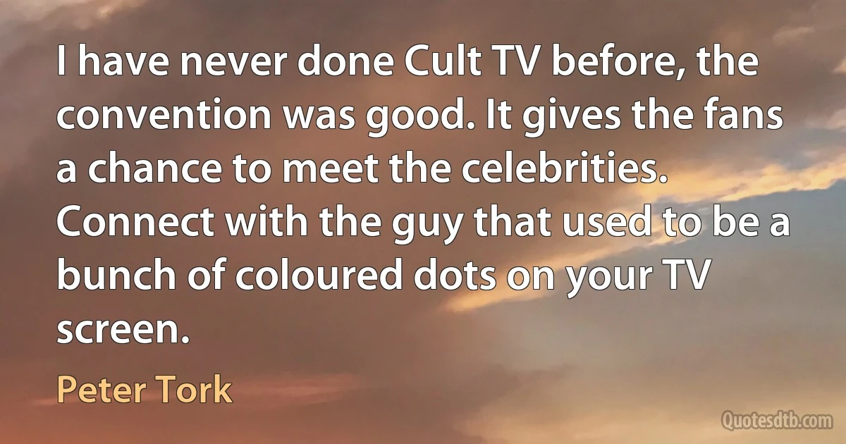 I have never done Cult TV before, the convention was good. It gives the fans a chance to meet the celebrities. Connect with the guy that used to be a bunch of coloured dots on your TV screen. (Peter Tork)