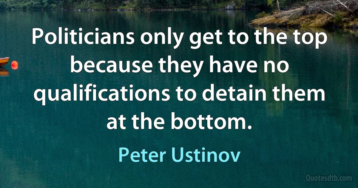 Politicians only get to the top because they have no qualifications to detain them at the bottom. (Peter Ustinov)