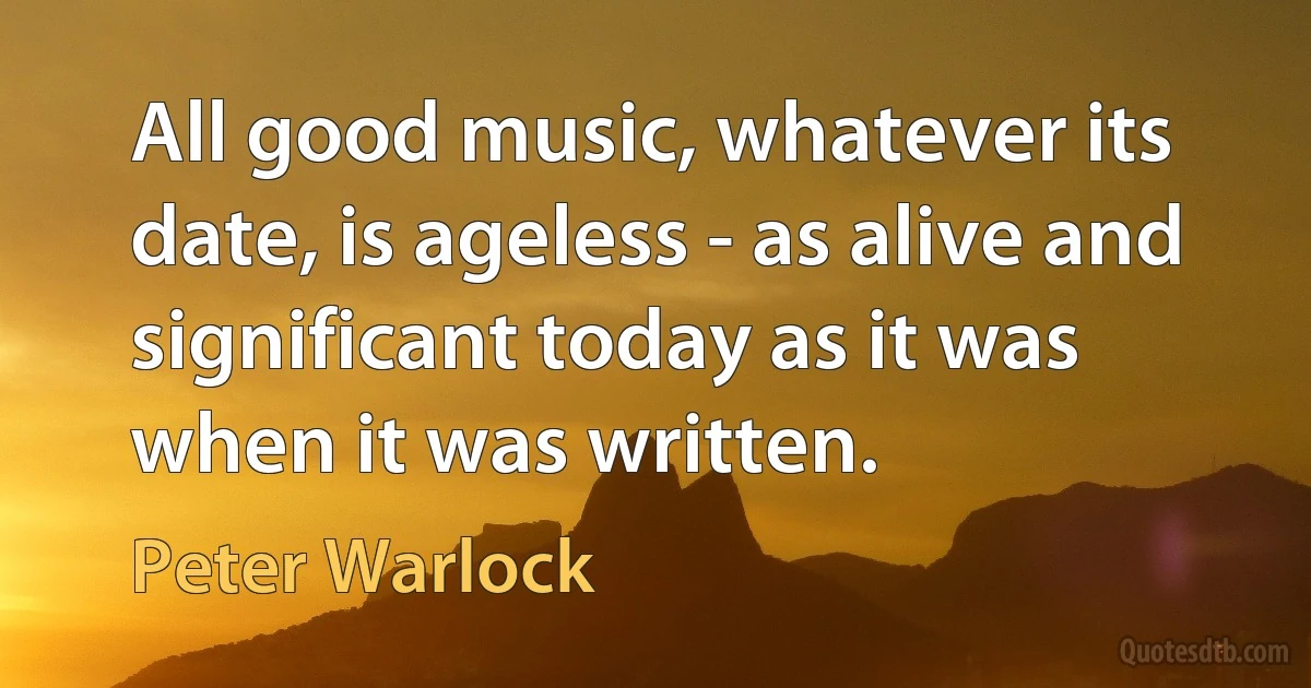 All good music, whatever its date, is ageless - as alive and significant today as it was when it was written. (Peter Warlock)