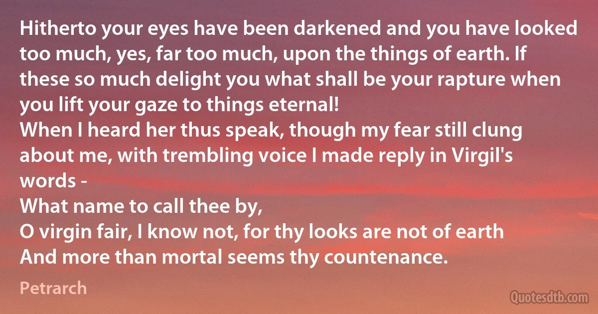 Hitherto your eyes have been darkened and you have looked too much, yes, far too much, upon the things of earth. If these so much delight you what shall be your rapture when you lift your gaze to things eternal!
When I heard her thus speak, though my fear still clung about me, with trembling voice I made reply in Virgil's words -
What name to call thee by,
O virgin fair, I know not, for thy looks are not of earth
And more than mortal seems thy countenance. (Petrarch)