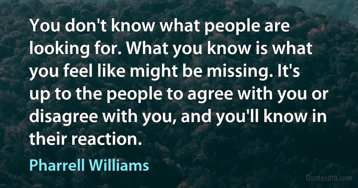 You don't know what people are looking for. What you know is what you feel like might be missing. It's up to the people to agree with you or disagree with you, and you'll know in their reaction. (Pharrell Williams)