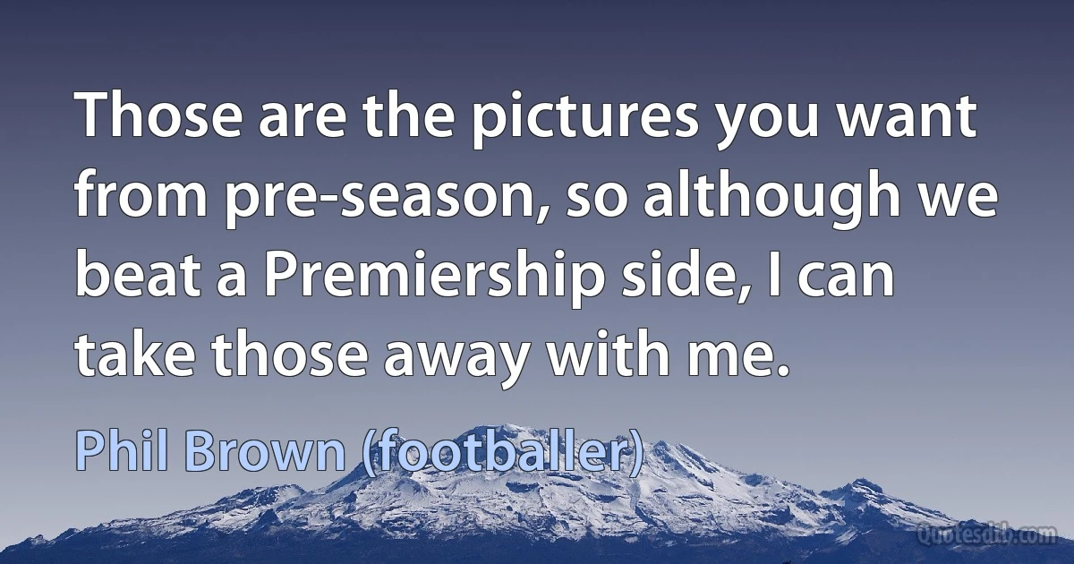 Those are the pictures you want from pre-season, so although we beat a Premiership side, I can take those away with me. (Phil Brown (footballer))