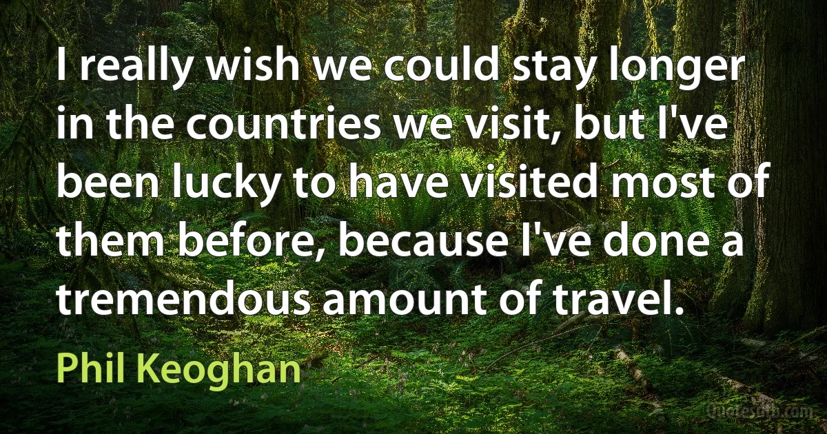 I really wish we could stay longer in the countries we visit, but I've been lucky to have visited most of them before, because I've done a tremendous amount of travel. (Phil Keoghan)