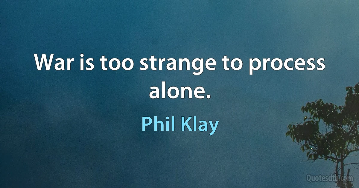 War is too strange to process alone. (Phil Klay)