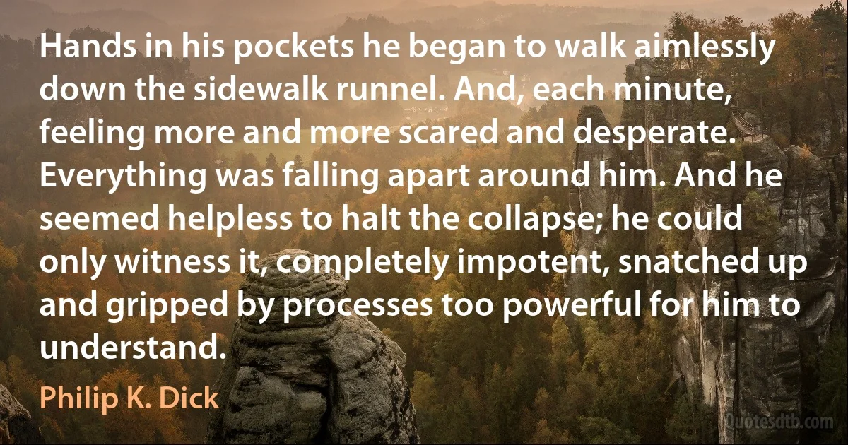 Hands in his pockets he began to walk aimlessly down the sidewalk runnel. And, each minute, feeling more and more scared and desperate. Everything was falling apart around him. And he seemed helpless to halt the collapse; he could only witness it, completely impotent, snatched up and gripped by processes too powerful for him to understand. (Philip K. Dick)