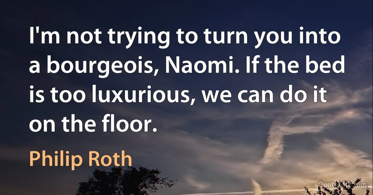 I'm not trying to turn you into a bourgeois, Naomi. If the bed is too luxurious, we can do it on the floor. (Philip Roth)