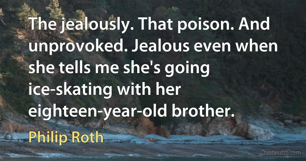 The jealously. That poison. And unprovoked. Jealous even when she tells me she's going ice-skating with her eighteen-year-old brother. (Philip Roth)