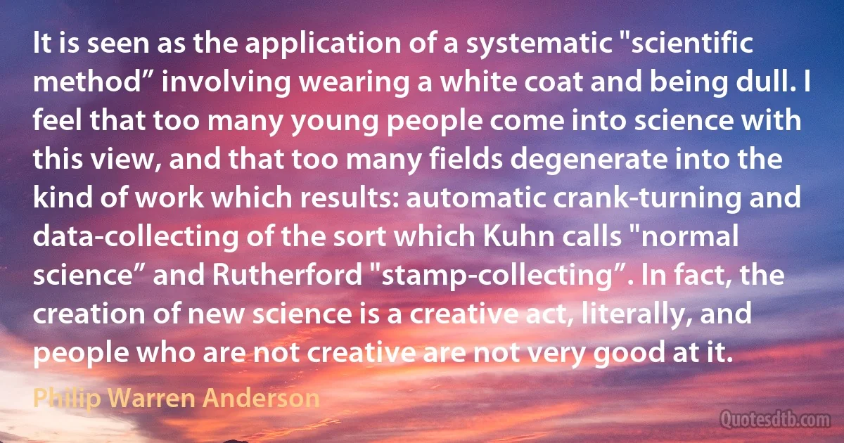 It is seen as the application of a systematic "scientific method” involving wearing a white coat and being dull. I feel that too many young people come into science with this view, and that too many fields degenerate into the kind of work which results: automatic crank-turning and data-collecting of the sort which Kuhn calls "normal science” and Rutherford "stamp-collecting”. In fact, the creation of new science is a creative act, literally, and people who are not creative are not very good at it. (Philip Warren Anderson)