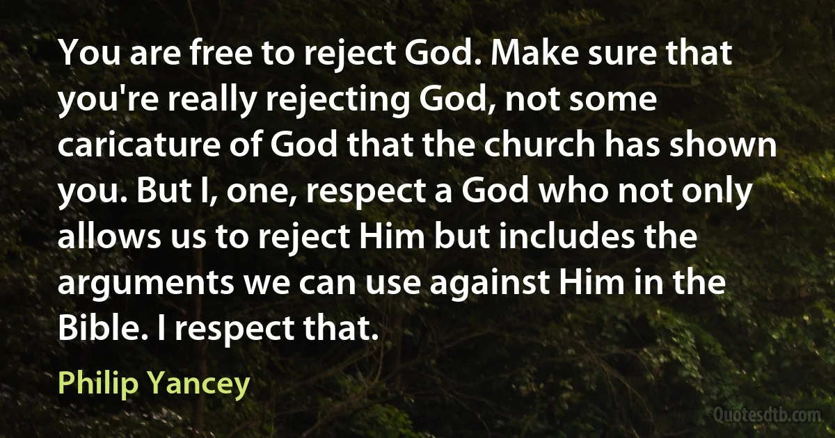 You are free to reject God. Make sure that you're really rejecting God, not some caricature of God that the church has shown you. But I, one, respect a God who not only allows us to reject Him but includes the arguments we can use against Him in the Bible. I respect that. (Philip Yancey)