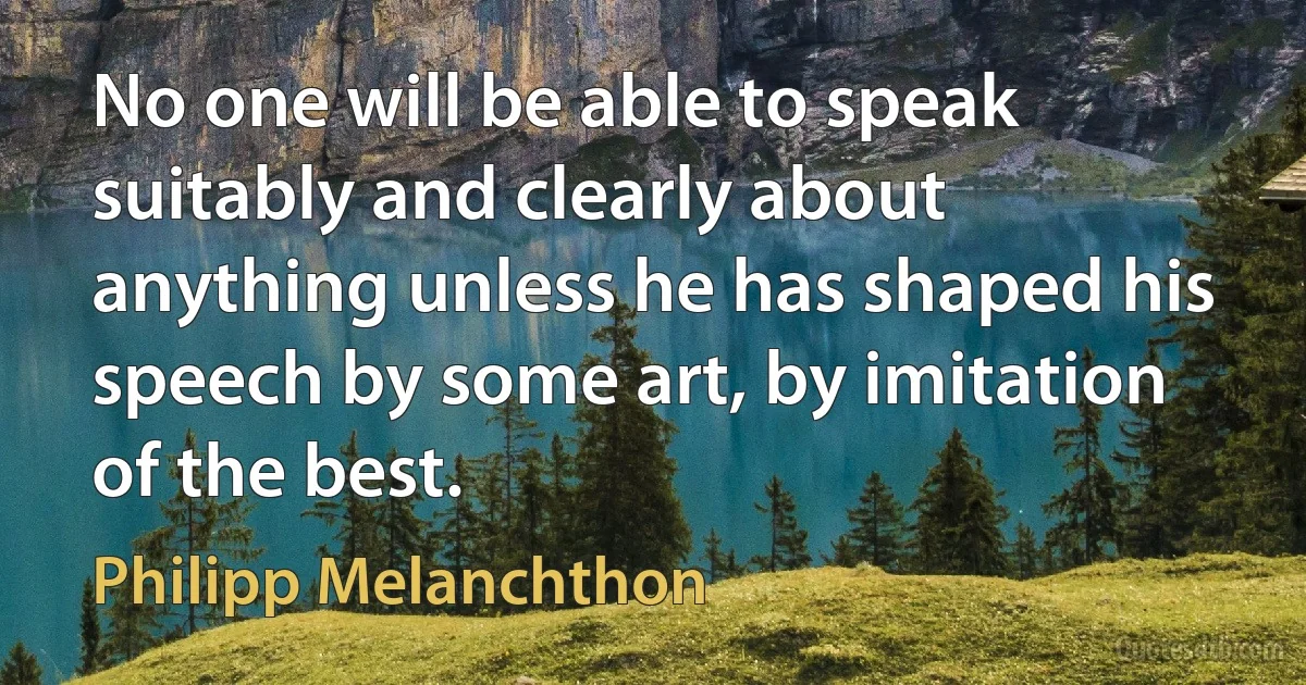 No one will be able to speak suitably and clearly about anything unless he has shaped his speech by some art, by imitation of the best. (Philipp Melanchthon)