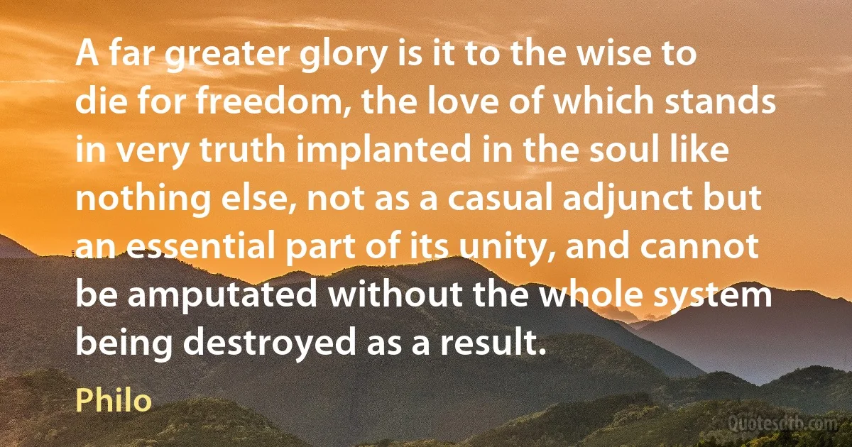 A far greater glory is it to the wise to die for freedom, the love of which stands in very truth implanted in the soul like nothing else, not as a casual adjunct but an essential part of its unity, and cannot be amputated without the whole system being destroyed as a result. (Philo)