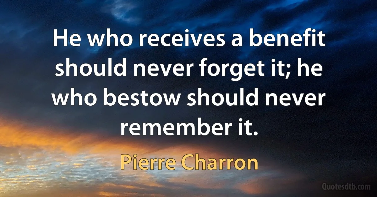 He who receives a benefit should never forget it; he who bestow should never remember it. (Pierre Charron)