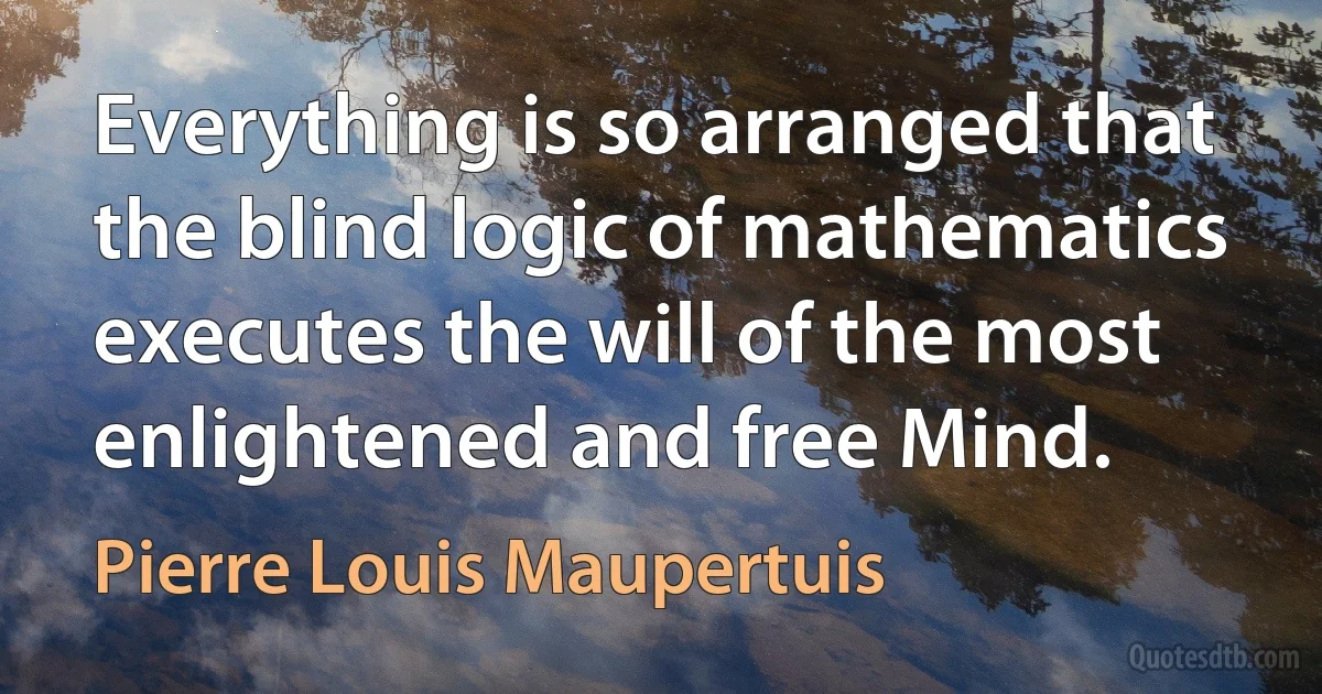 Everything is so arranged that the blind logic of mathematics executes the will of the most enlightened and free Mind. (Pierre Louis Maupertuis)