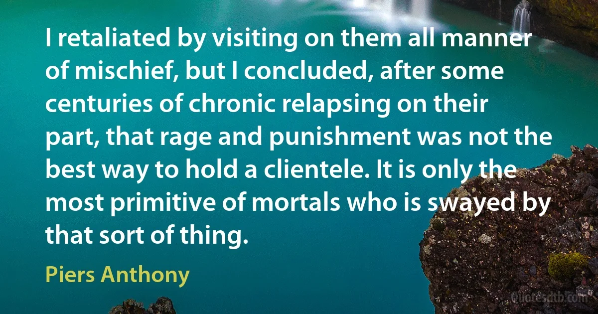 I retaliated by visiting on them all manner of mischief, but I concluded, after some centuries of chronic relapsing on their part, that rage and punishment was not the best way to hold a clientele. It is only the most primitive of mortals who is swayed by that sort of thing. (Piers Anthony)