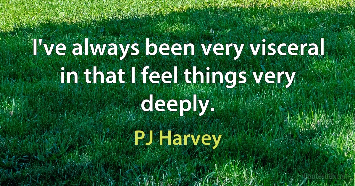 I've always been very visceral in that I feel things very deeply. (PJ Harvey)