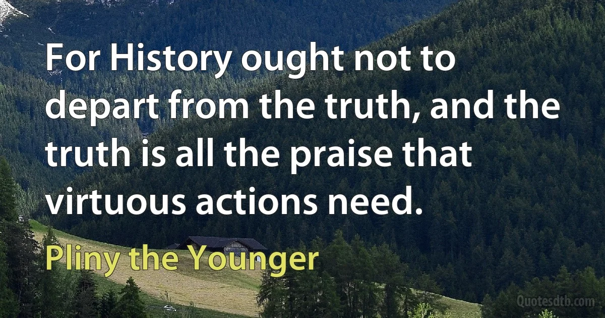 For History ought not to depart from the truth, and the truth is all the praise that virtuous actions need. (Pliny the Younger)