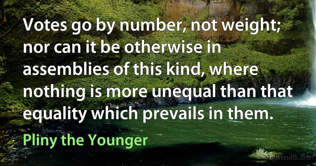 Votes go by number, not weight; nor can it be otherwise in assemblies of this kind, where nothing is more unequal than that equality which prevails in them. (Pliny the Younger)