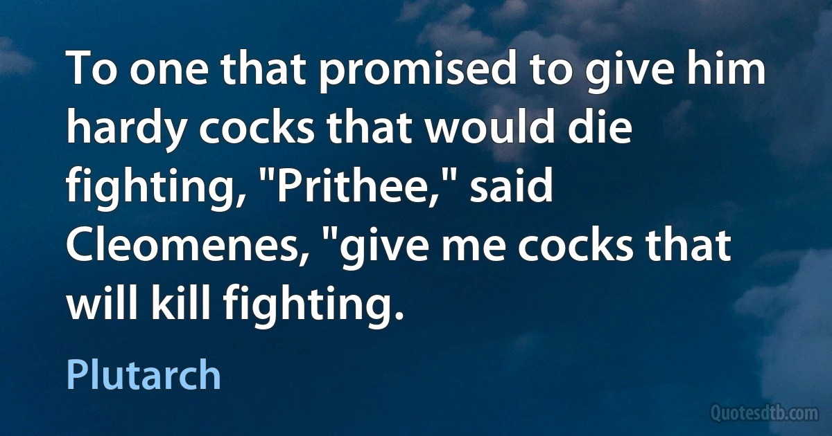 To one that promised to give him hardy cocks that would die fighting, "Prithee," said Cleomenes, "give me cocks that will kill fighting. (Plutarch)