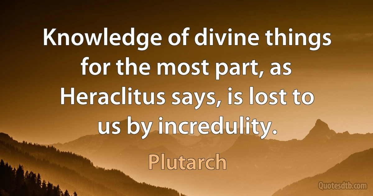 Knowledge of divine things for the most part, as Heraclitus says, is lost to us by incredulity. (Plutarch)