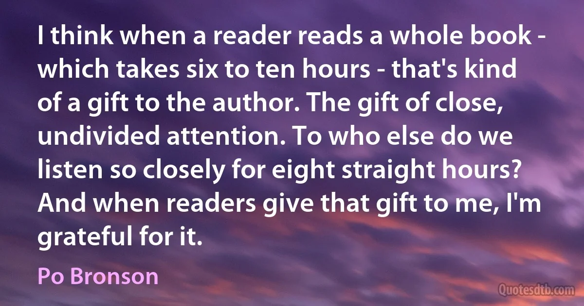 I think when a reader reads a whole book - which takes six to ten hours - that's kind of a gift to the author. The gift of close, undivided attention. To who else do we listen so closely for eight straight hours? And when readers give that gift to me, I'm grateful for it. (Po Bronson)