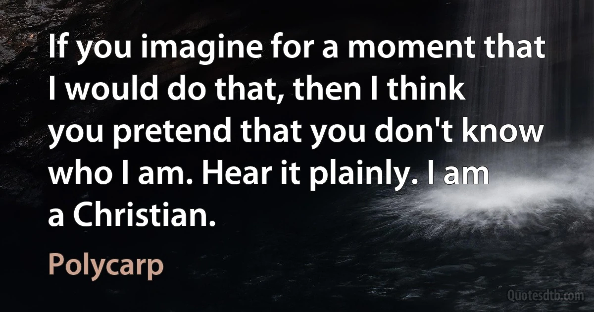 If you imagine for a moment that I would do that, then I think you pretend that you don't know who I am. Hear it plainly. I am a Christian. (Polycarp)