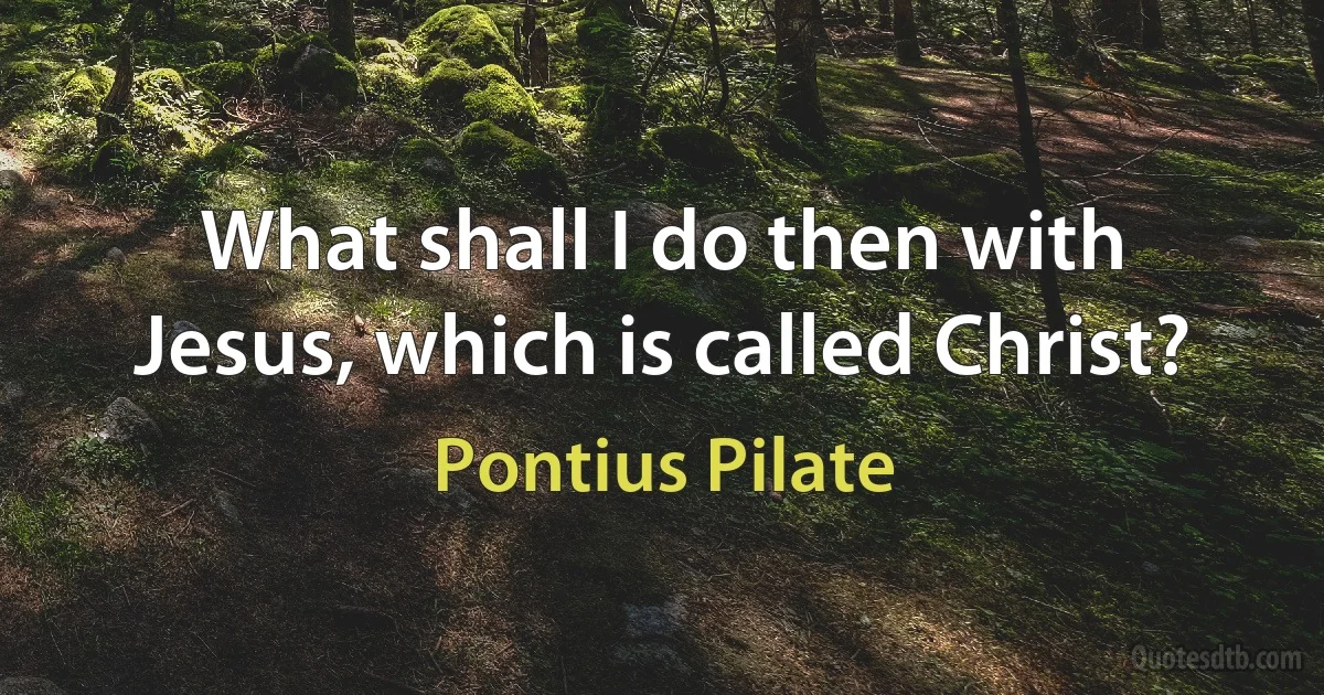 What shall I do then with Jesus, which is called Christ? (Pontius Pilate)