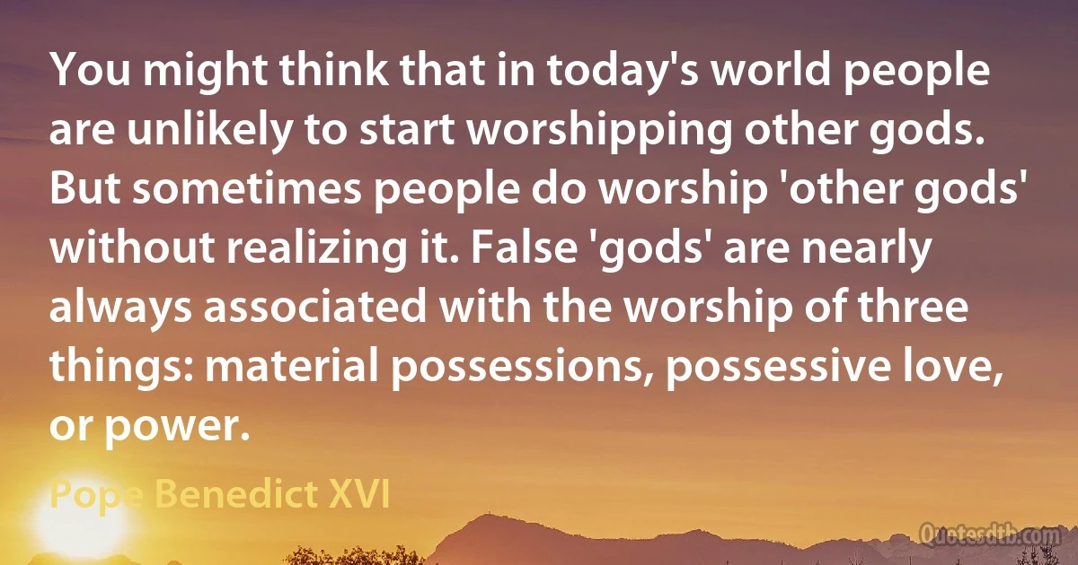 You might think that in today's world people are unlikely to start worshipping other gods. But sometimes people do worship 'other gods' without realizing it. False 'gods' are nearly always associated with the worship of three things: material possessions, possessive love, or power. (Pope Benedict XVI)