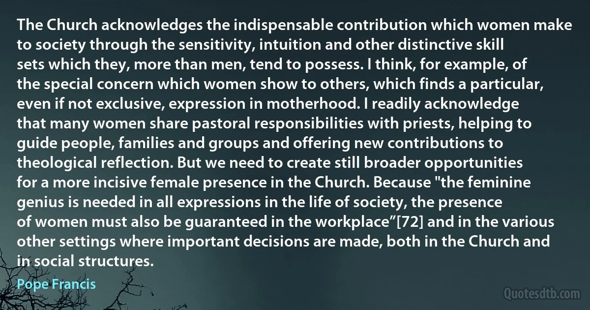 The Church acknowledges the indispensable contribution which women make to society through the sensitivity, intuition and other distinctive skill sets which they, more than men, tend to possess. I think, for example, of the special concern which women show to others, which finds a particular, even if not exclusive, expression in motherhood. I readily acknowledge that many women share pastoral responsibilities with priests, helping to guide people, families and groups and offering new contributions to theological reflection. But we need to create still broader opportunities for a more incisive female presence in the Church. Because "the feminine genius is needed in all expressions in the life of society, the presence of women must also be guaranteed in the workplace”[72] and in the various other settings where important decisions are made, both in the Church and in social structures. (Pope Francis)