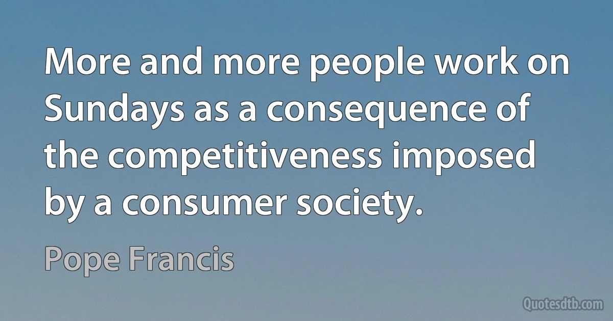 More and more people work on Sundays as a consequence of the competitiveness imposed by a consumer society. (Pope Francis)