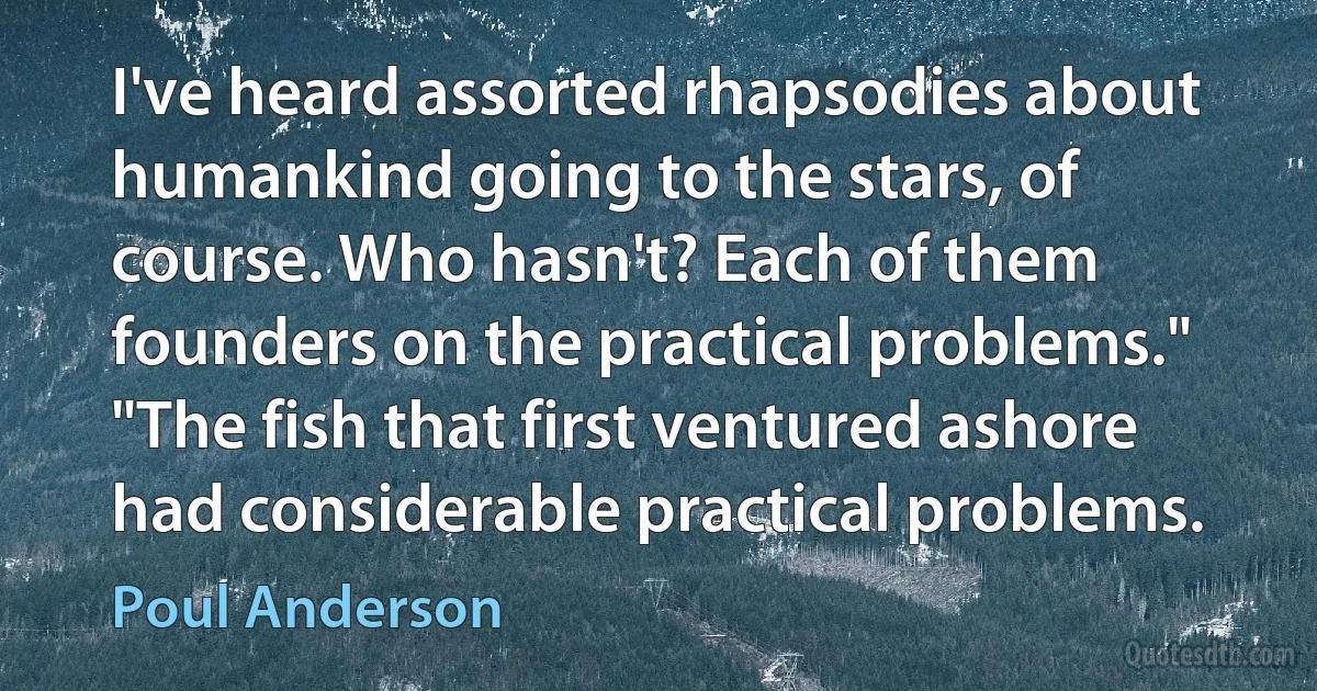 I've heard assorted rhapsodies about humankind going to the stars, of course. Who hasn't? Each of them founders on the practical problems."
"The fish that first ventured ashore had considerable practical problems. (Poul Anderson)