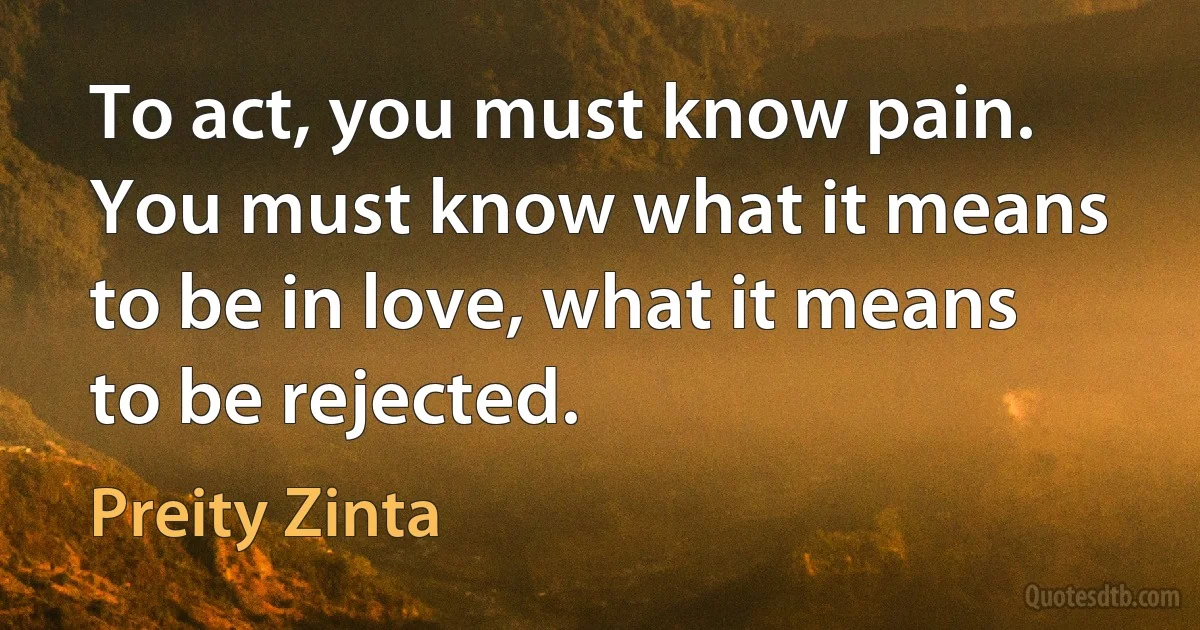 To act, you must know pain. You must know what it means to be in love, what it means to be rejected. (Preity Zinta)