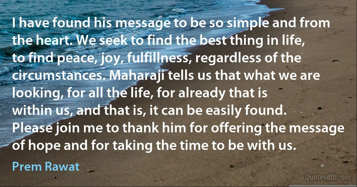 I have found his message to be so simple and from the heart. We seek to find the best thing in life, to find peace, joy, fulfillness, regardless of the circumstances. Maharaji tells us that what we are looking, for all the life, for already that is within us, and that is, it can be easily found. Please join me to thank him for offering the message of hope and for taking the time to be with us. (Prem Rawat)