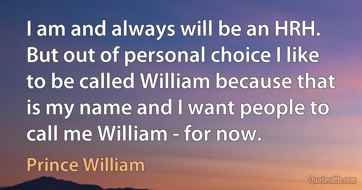 I am and always will be an HRH. But out of personal choice I like to be called William because that is my name and I want people to call me William - for now. (Prince William)