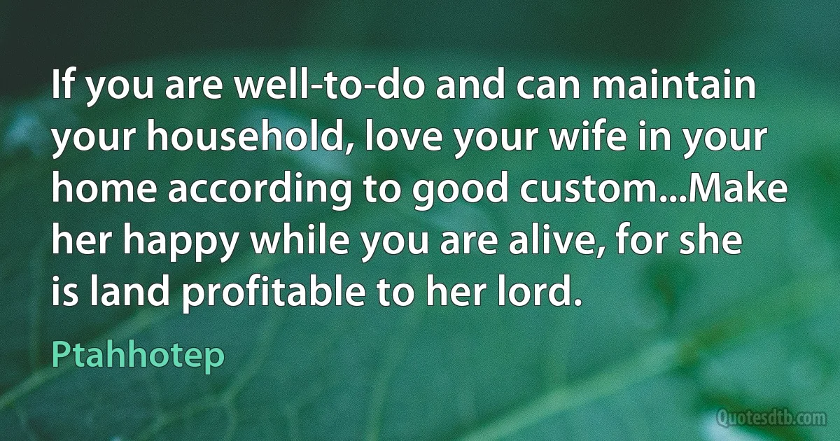 If you are well-to-do and can maintain your household, love your wife in your home according to good custom...Make her happy while you are alive, for she is land profitable to her lord. (Ptahhotep)