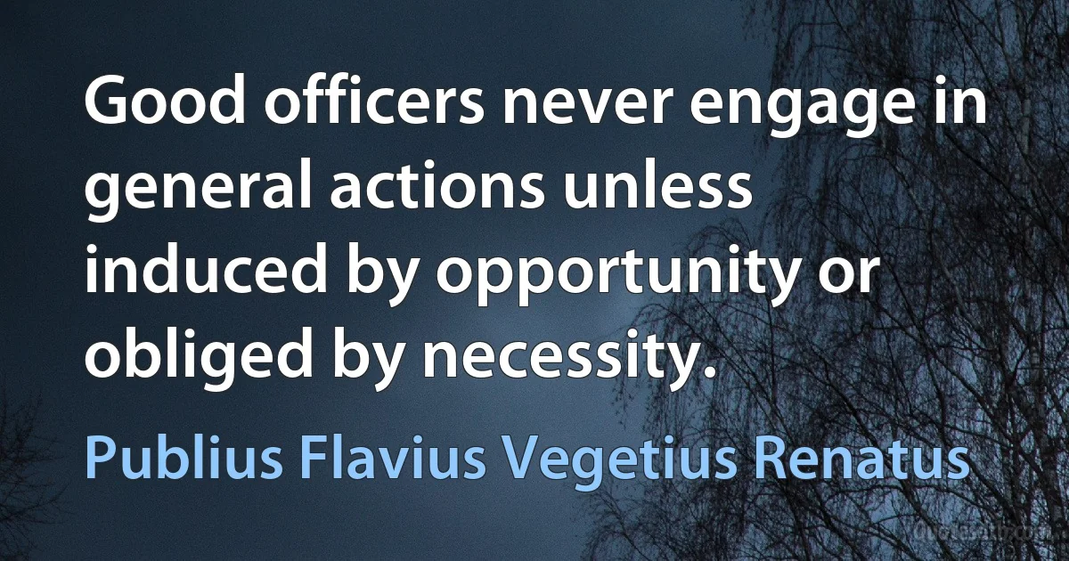 Good officers never engage in general actions unless induced by opportunity or obliged by necessity. (Publius Flavius Vegetius Renatus)