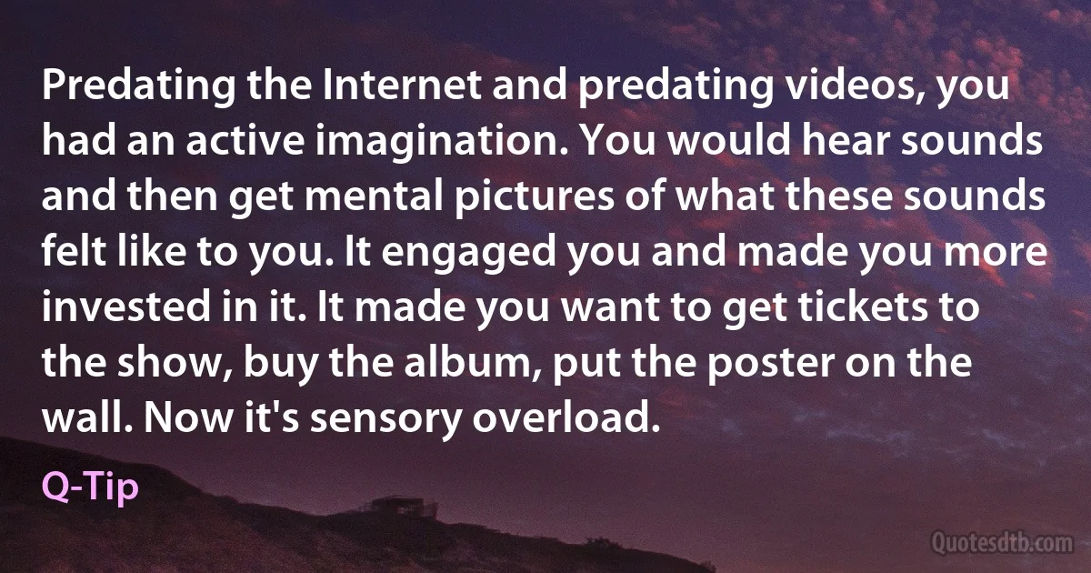 Predating the Internet and predating videos, you had an active imagination. You would hear sounds and then get mental pictures of what these sounds felt like to you. It engaged you and made you more invested in it. It made you want to get tickets to the show, buy the album, put the poster on the wall. Now it's sensory overload. (Q-Tip)