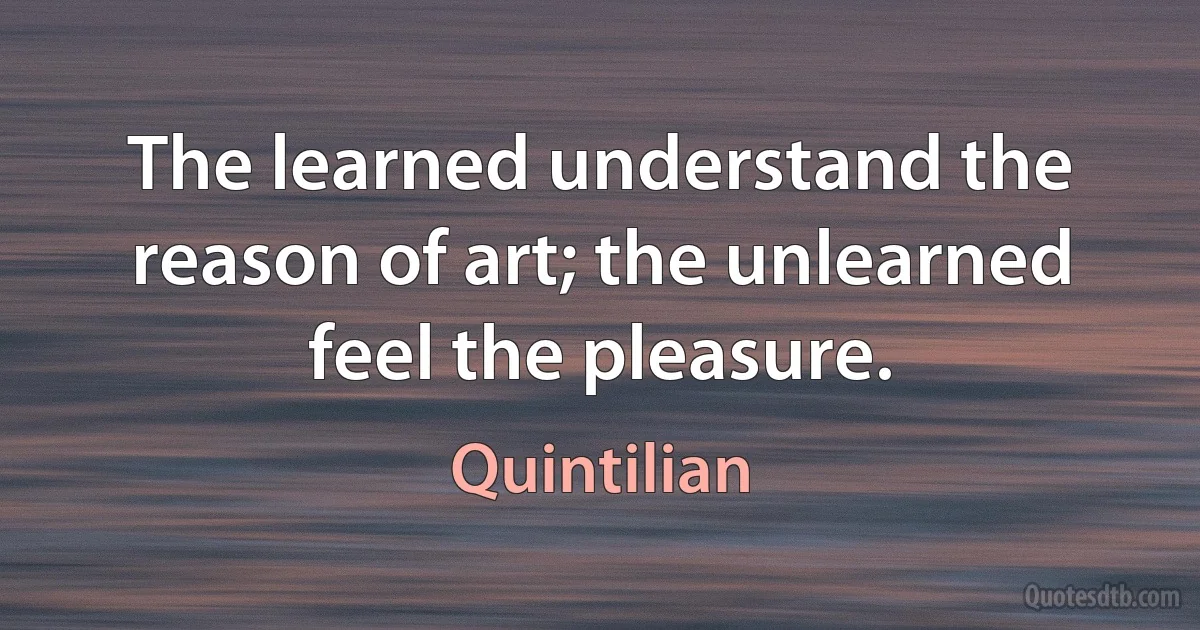 The learned understand the reason of art; the unlearned feel the pleasure. (Quintilian)