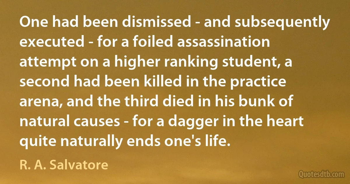 One had been dismissed - and subsequently executed - for a foiled assassination attempt on a higher ranking student, a second had been killed in the practice arena, and the third died in his bunk of natural causes - for a dagger in the heart quite naturally ends one's life. (R. A. Salvatore)