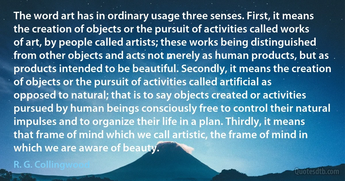 The word art has in ordinary usage three senses. First, it means the creation of objects or the pursuit of activities called works of art, by people called artists; these works being distinguished from other objects and acts not merely as human products, but as products intended to be beautiful. Secondly, it means the creation of objects or the pursuit of activities called artificial as opposed to natural; that is to say objects created or activities pursued by human beings consciously free to control their natural impulses and to organize their life in a plan. Thirdly, it means that frame of mind which we call artistic, the frame of mind in which we are aware of beauty. (R. G. Collingwood)