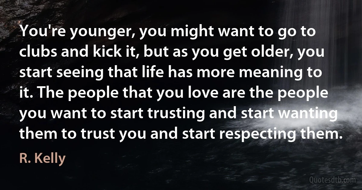 You're younger, you might want to go to clubs and kick it, but as you get older, you start seeing that life has more meaning to it. The people that you love are the people you want to start trusting and start wanting them to trust you and start respecting them. (R. Kelly)