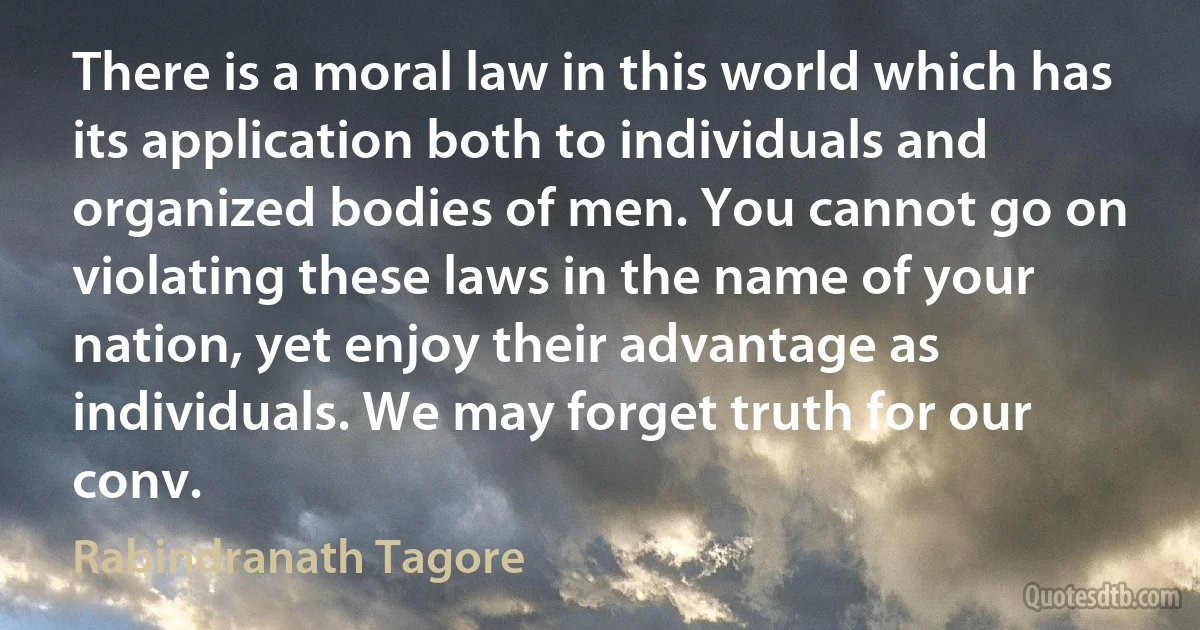 There is a moral law in this world which has its application both to individuals and organized bodies of men. You cannot go on violating these laws in the name of your nation, yet enjoy their advantage as individuals. We may forget truth for our conv. (Rabindranath Tagore)