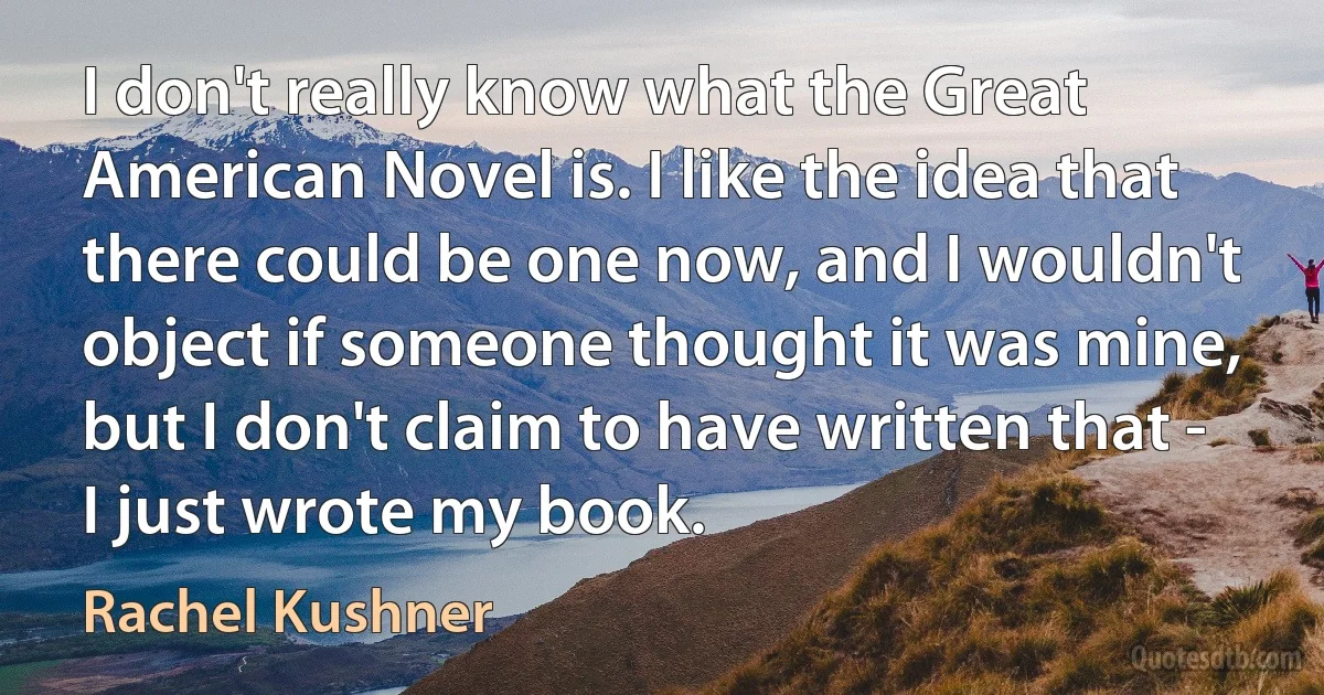 I don't really know what the Great American Novel is. I like the idea that there could be one now, and I wouldn't object if someone thought it was mine, but I don't claim to have written that - I just wrote my book. (Rachel Kushner)